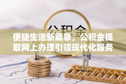 网点便捷生活新篇章，公积金提取网上办理引领现代化服务