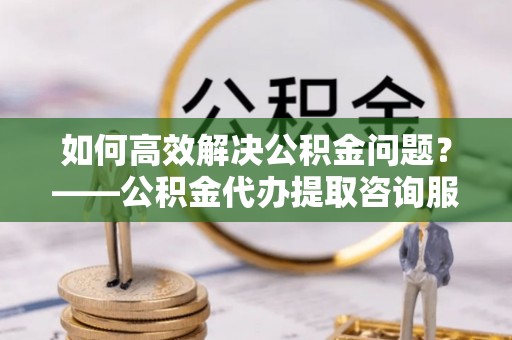 网点如何高效解决公积金问题？——公积金代办提取咨询服务指南