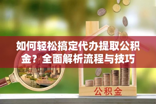 网点如何轻松搞定代办提取公积金？全面解析流程与技巧