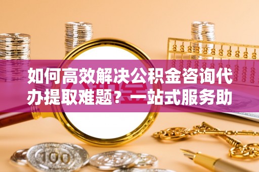 网点如何高效解决公积金咨询代办提取难题？一站式服务助您轻松搞定