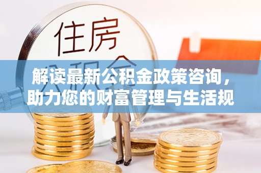 网点解读最新公积金政策咨询，助力您的财富管理与生活规划