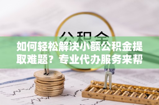 网点如何轻松解决小额公积金提取难题？专业代办服务来帮忙