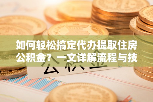 网点如何轻松搞定代办提取住房公积金？一文详解流程与技巧