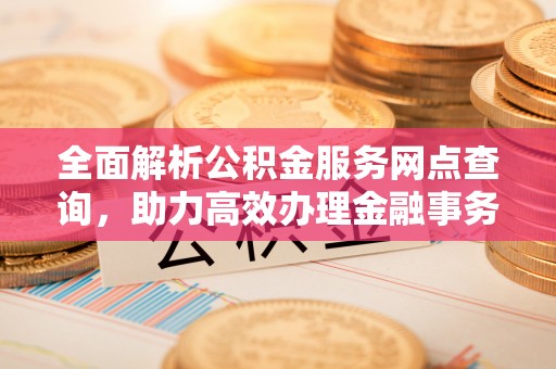 网点全面解析公积金服务网点查询，助力高效办理金融事务