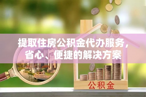 网点提取住房公积金代办服务，省心、便捷的解决方案