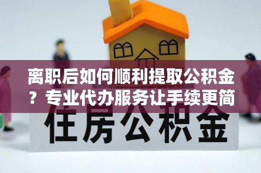 网点离职后如何顺利提取公积金？专业代办服务让手续更简单
