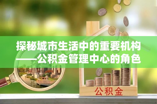 网点探秘城市生活中的重要机构——公积金管理中心的角色与意义
