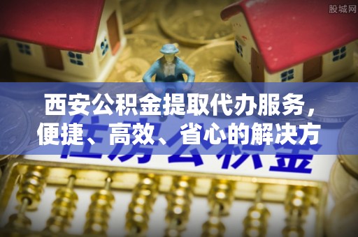 网点西安公积金提取代办服务，便捷、高效、省心的解决方案
